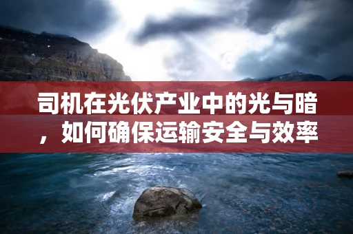 司机在光伏产业中的光与暗，如何确保运输安全与效率？