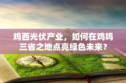 鸡西光伏产业，如何在鸡鸣三省之地点亮绿色未来？