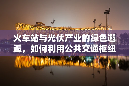 火车站与光伏产业的绿色邂逅，如何利用公共交通枢纽促进可持续发展？