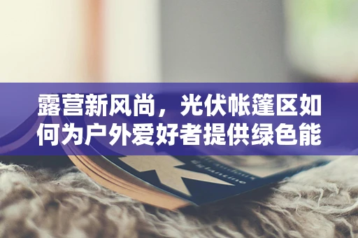 露营新风尚，光伏帐篷区如何为户外爱好者提供绿色能源解决方案？