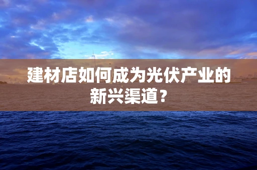 建材店如何成为光伏产业的新兴渠道？