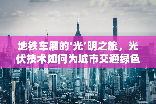 地铁车厢的‘光’明之旅，光伏技术如何为城市交通绿色赋能？