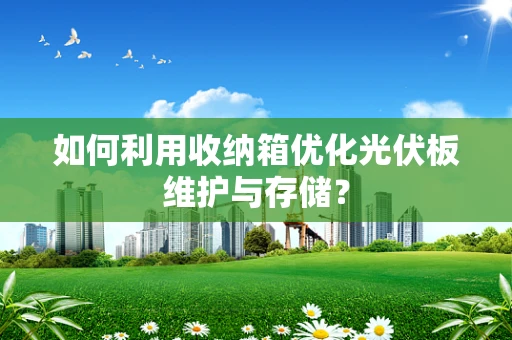 如何利用收纳箱优化光伏板维护与存储？