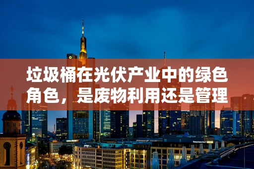 垃圾桶在光伏产业中的绿色角色，是废物利用还是管理挑战？