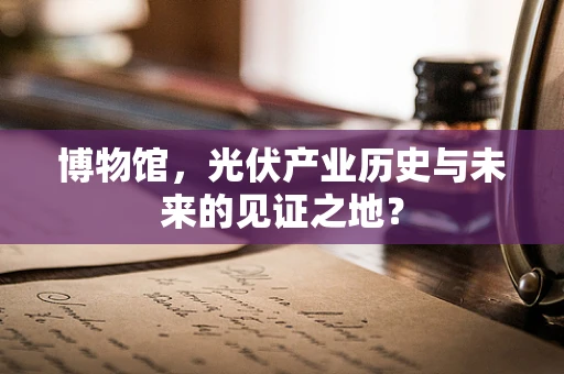 博物馆，光伏产业历史与未来的见证之地？