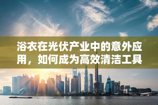 浴衣在光伏产业中的意外应用，如何成为高效清洁工具？