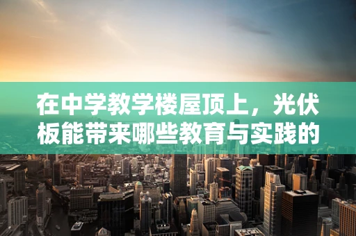 在中学教学楼屋顶上，光伏板能带来哪些教育与实践的双重价值？