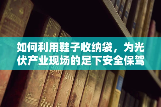 如何利用鞋子收纳袋，为光伏产业现场的足下安全保驾护航？