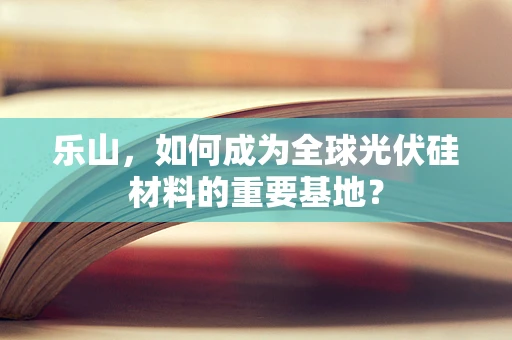 乐山，如何成为全球光伏硅材料的重要基地？