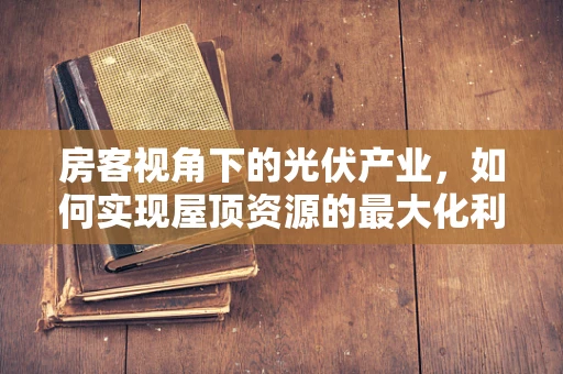 房客视角下的光伏产业，如何实现屋顶资源的最大化利用？