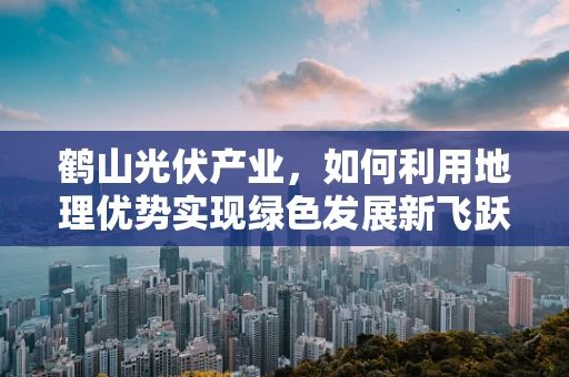 鹤山光伏产业，如何利用地理优势实现绿色发展新飞跃？