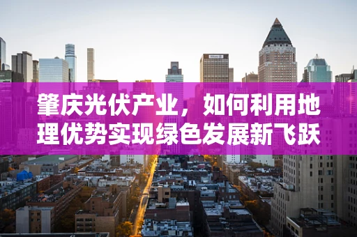 肇庆光伏产业，如何利用地理优势实现绿色发展新飞跃？