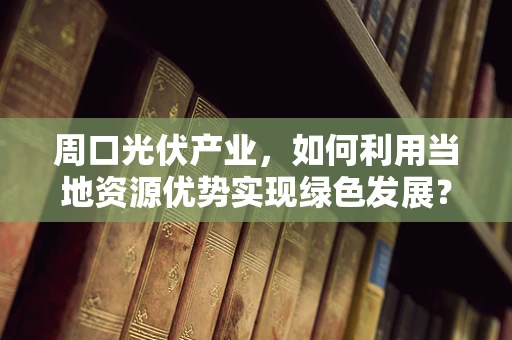 周口光伏产业，如何利用当地资源优势实现绿色发展？