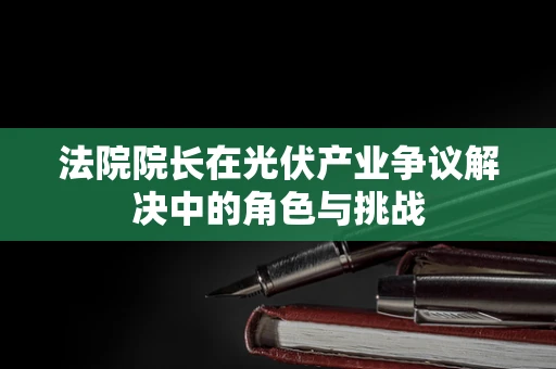 法院院长在光伏产业争议解决中的角色与挑战