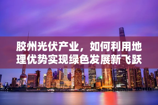 胶州光伏产业，如何利用地理优势实现绿色发展新飞跃？