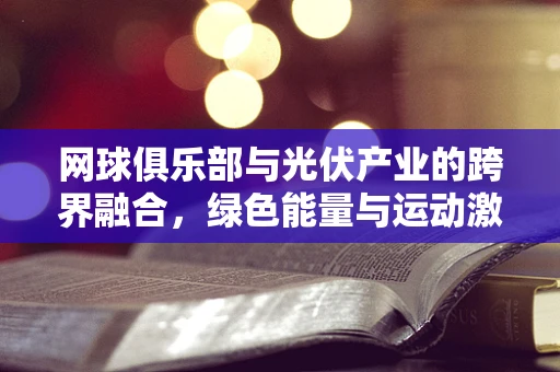 网球俱乐部与光伏产业的跨界融合，绿色能量与运动激情的碰撞