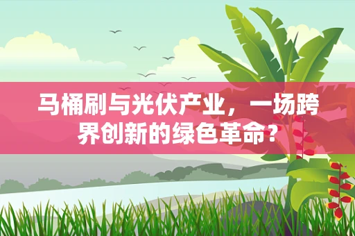 马桶刷与光伏产业，一场跨界创新的绿色革命？