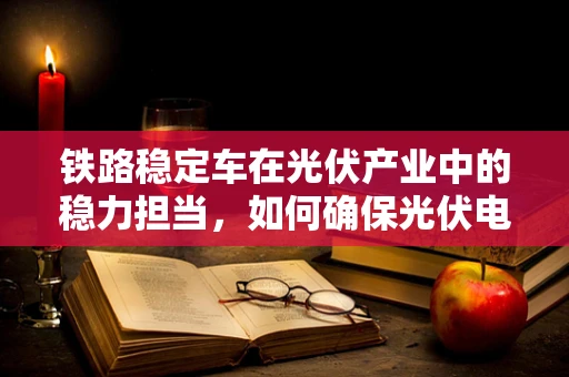 铁路稳定车在光伏产业中的稳力担当，如何确保光伏电站的运输安全？