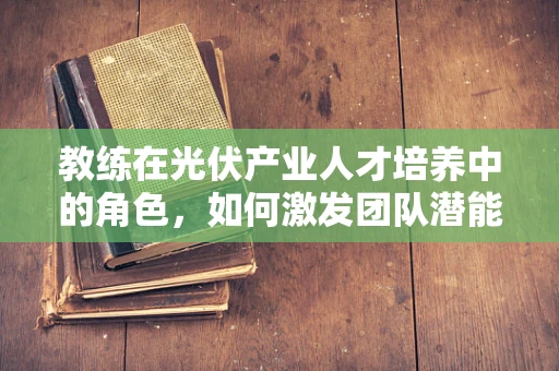 教练在光伏产业人才培养中的角色，如何激发团队潜能？