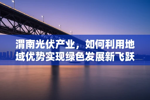 渭南光伏产业，如何利用地域优势实现绿色发展新飞跃？