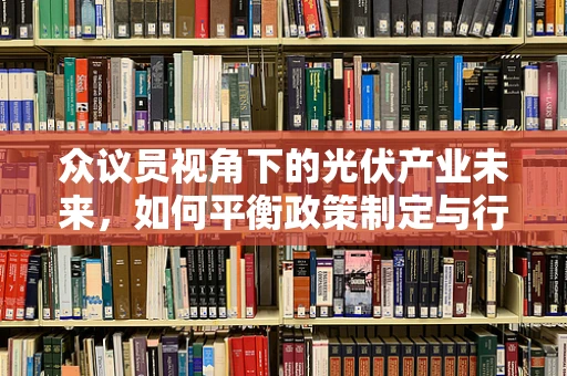 众议员视角下的光伏产业未来，如何平衡政策制定与行业发展的和谐共生？