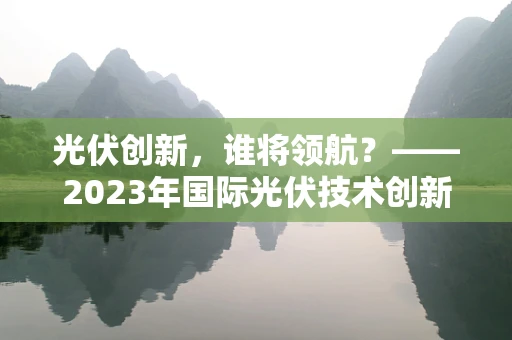 光伏创新，谁将领航？——2023年国际光伏技术创新邀请赛揭晓