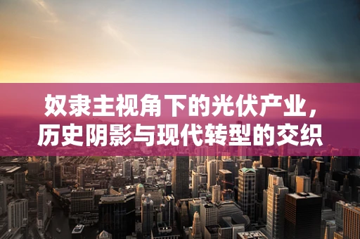 奴隶主视角下的光伏产业，历史阴影与现代转型的交织