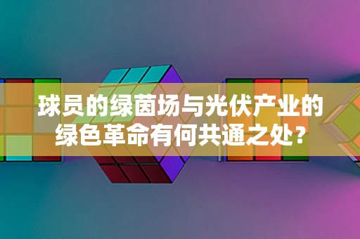 球员的绿茵场与光伏产业的绿色革命有何共通之处？