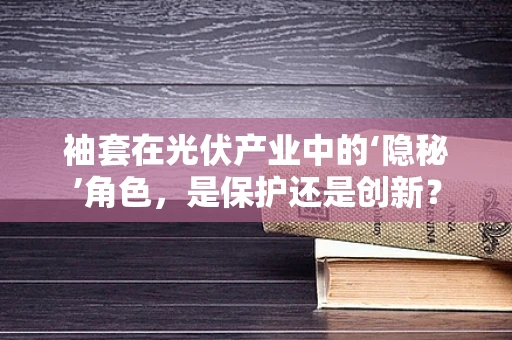 袖套在光伏产业中的‘隐秘’角色，是保护还是创新？