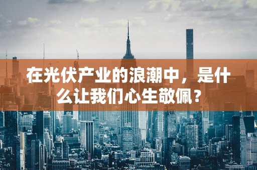 在光伏产业的浪潮中，是什么让我们心生敬佩？