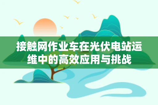 接触网作业车在光伏电站运维中的高效应用与挑战