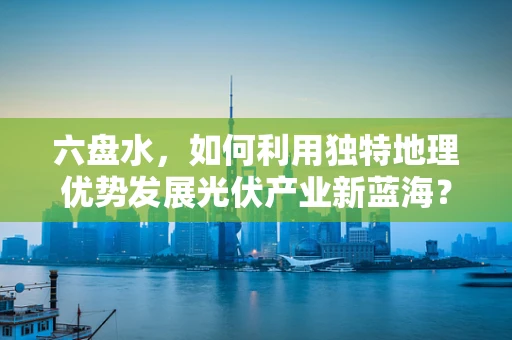 六盘水，如何利用独特地理优势发展光伏产业新蓝海？