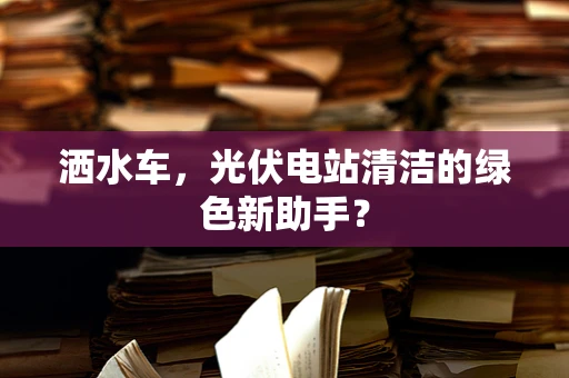 洒水车，光伏电站清洁的绿色新助手？