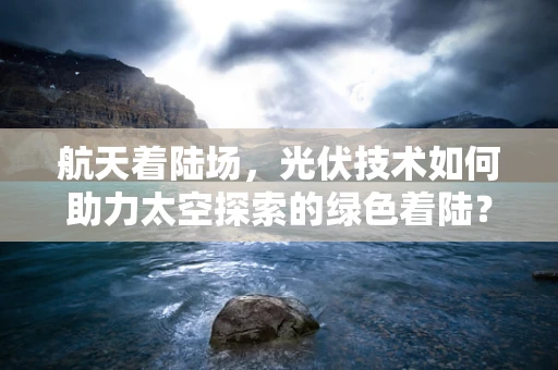 航天着陆场，光伏技术如何助力太空探索的绿色着陆？