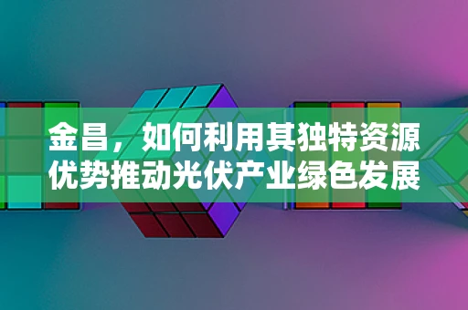 金昌，如何利用其独特资源优势推动光伏产业绿色发展？