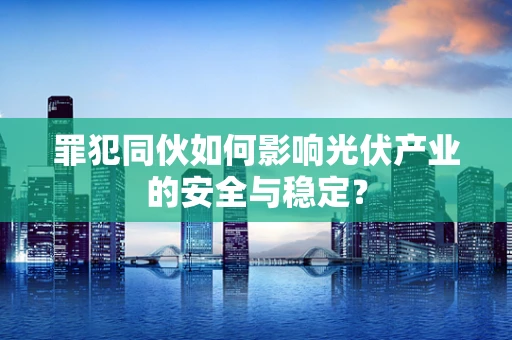 罪犯同伙如何影响光伏产业的安全与稳定？