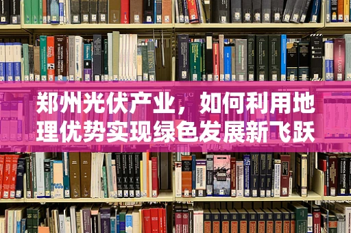 郑州光伏产业，如何利用地理优势实现绿色发展新飞跃？