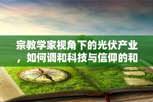 宗教学家视角下的光伏产业，如何调和科技与信仰的和谐共生？