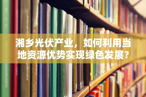 湘乡光伏产业，如何利用当地资源优势实现绿色发展？