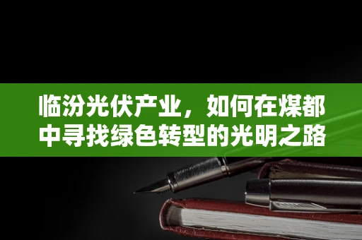 临汾光伏产业，如何在煤都中寻找绿色转型的光明之路？