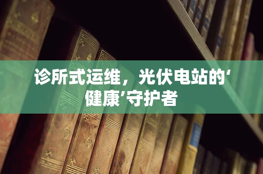 诊所式运维，光伏电站的‘健康’守护者