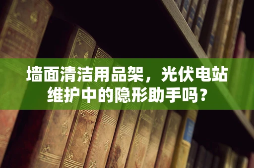 墙面清洁用品架，光伏电站维护中的隐形助手吗？