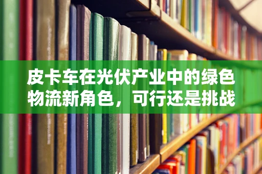 皮卡车在光伏产业中的绿色物流新角色，可行还是挑战？