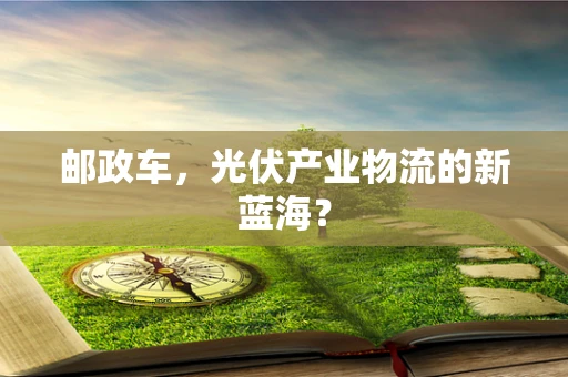 邮政车，光伏产业物流的新蓝海？