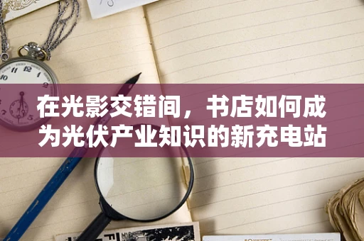 在光影交错间，书店如何成为光伏产业知识的新充电站？