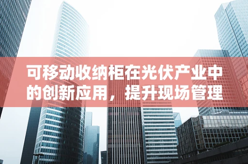 可移动收纳柜在光伏产业中的创新应用，提升现场管理效率的绿色方案？