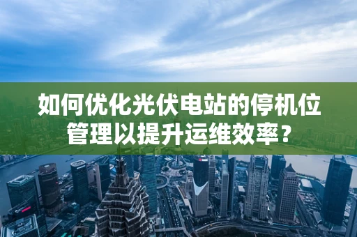 如何优化光伏电站的停机位管理以提升运维效率？