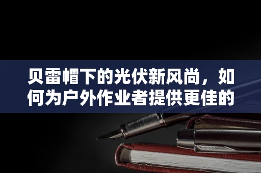 贝雷帽下的光伏新风尚，如何为户外作业者提供更佳的头部防护？