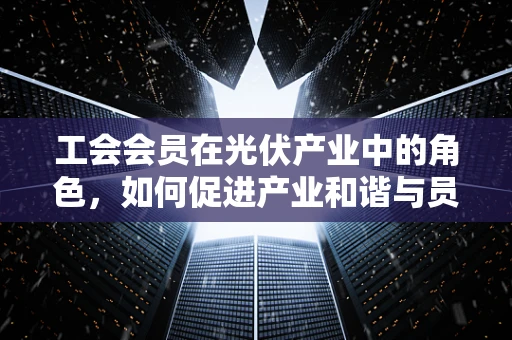 工会会员在光伏产业中的角色，如何促进产业和谐与员工福祉？