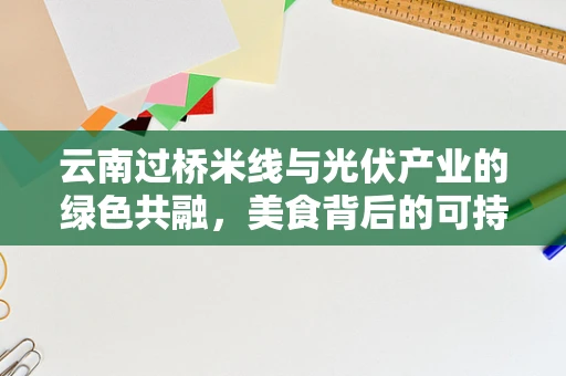 云南过桥米线与光伏产业的绿色共融，美食背后的可持续发展思考？